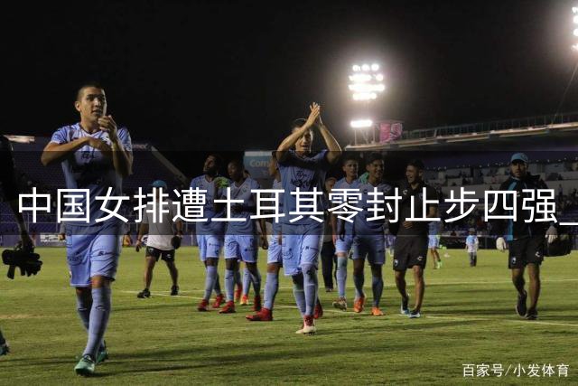中国女排遭土耳其零封止步四强 一传顽疾成最大短板