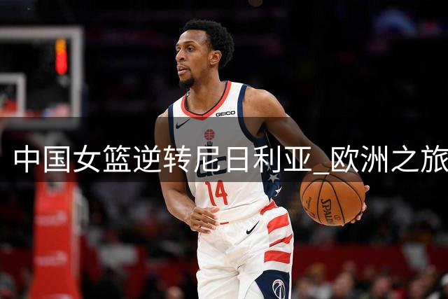 中国女篮逆转尼日利亚 欧洲之旅蓄力世界杯