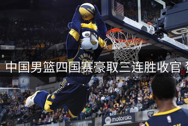 中国男篮四国赛豪取三连胜收官 贺希宁25分领衔击败喀麦隆