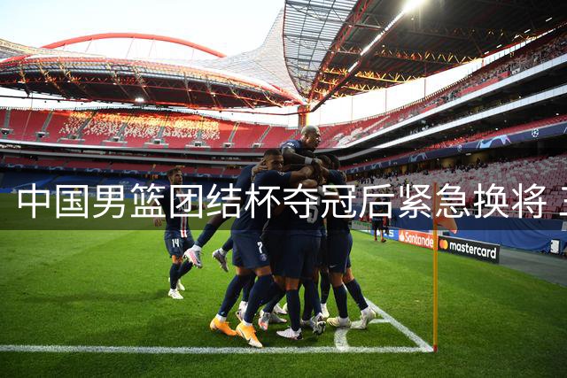 中国男篮团结杯夺冠后紧急换将 三大主力缺阵引发质疑