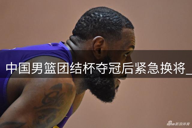 中国男篮团结杯夺冠后紧急换将 三大主力缺阵引发质疑
