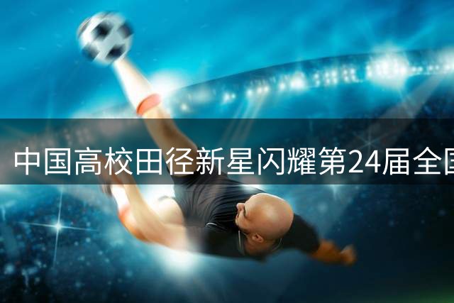 中国高校田径新星闪耀第24届全国大学生田径锦标赛