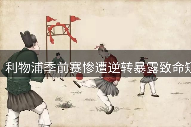 利物浦季前赛惨遭逆转暴露致命短板 中超换帅潮折射深层危机
