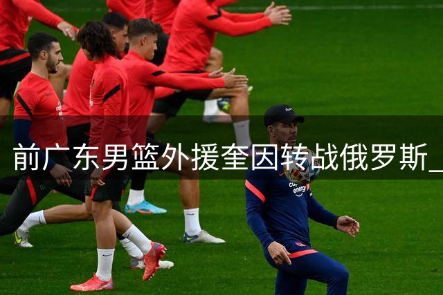 前广东男篮外援奎因转战俄罗斯 签约库班火车头队