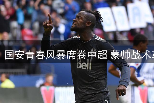 国安青春风暴席卷中超 蒙帅战术革新成效显著