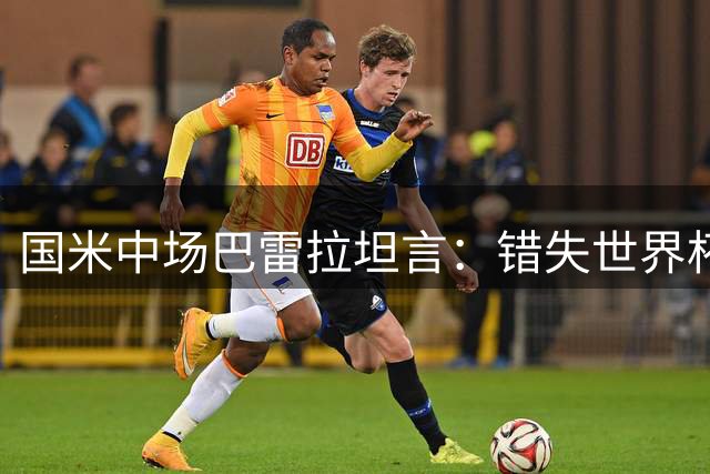 国米中场巴雷拉坦言：错失世界杯如芒在背 季前备战展现职业态度