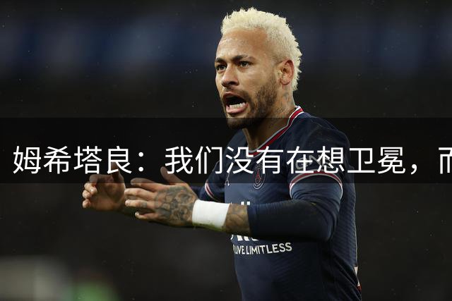 姆希塔良：我们没有在想卫冕，而要证明我们上赛季配得上冠军