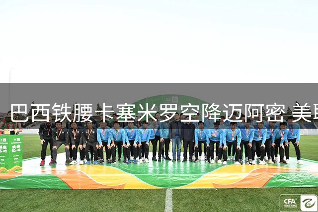 巴西铁腰卡塞米罗空降迈阿密 美职联调查转会合规性