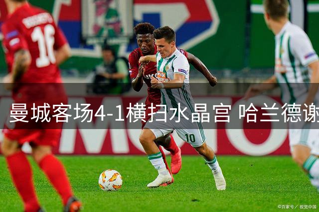 曼城客场4-1横扫水晶宫 哈兰德谢尔基各进两球创完美开局