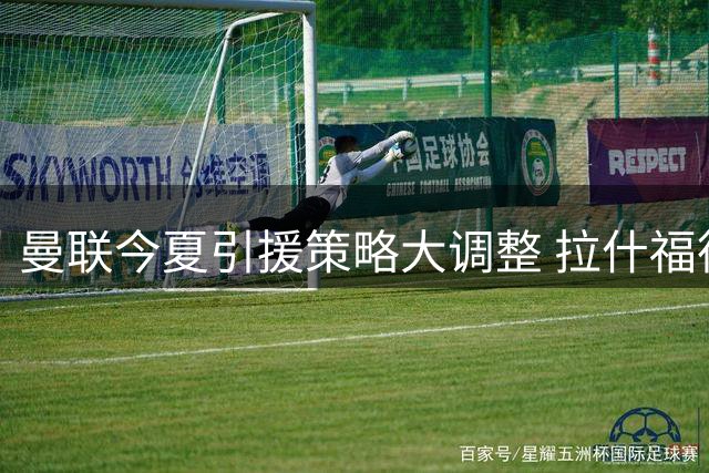 曼联今夏引援策略大调整 拉什福德去留现重大变数