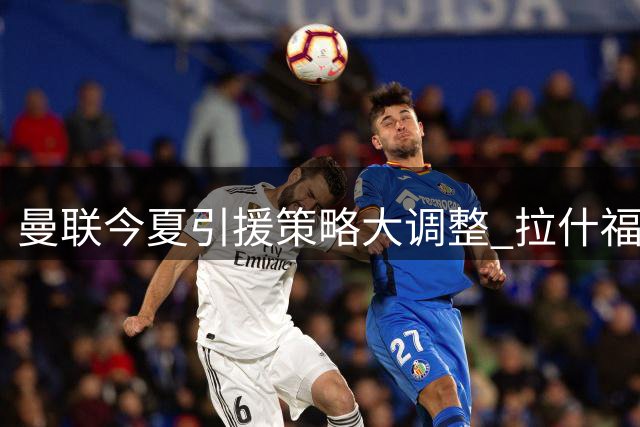 曼联今夏引援策略大调整 拉什福德去留现重大变数