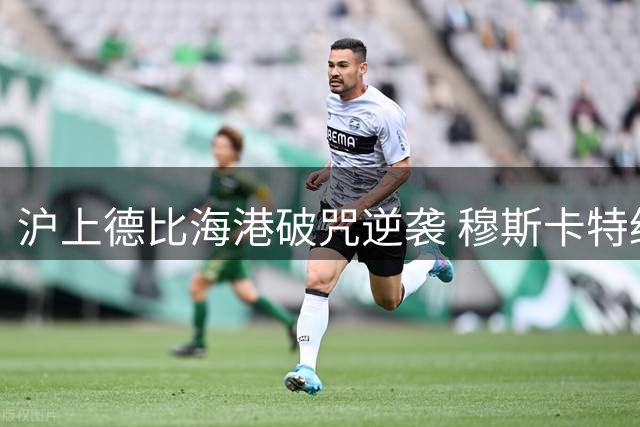 沪上德比海港破咒逆袭 穆斯卡特绝境自救终结七年之痒
