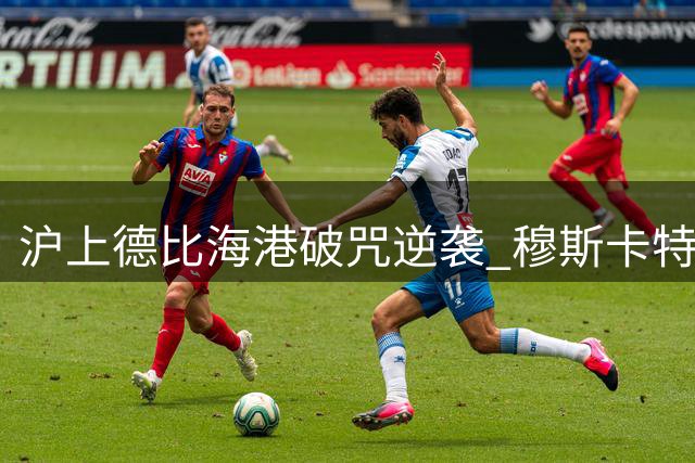 沪上德比海港破咒逆袭 穆斯卡特绝境自救终结七年之痒