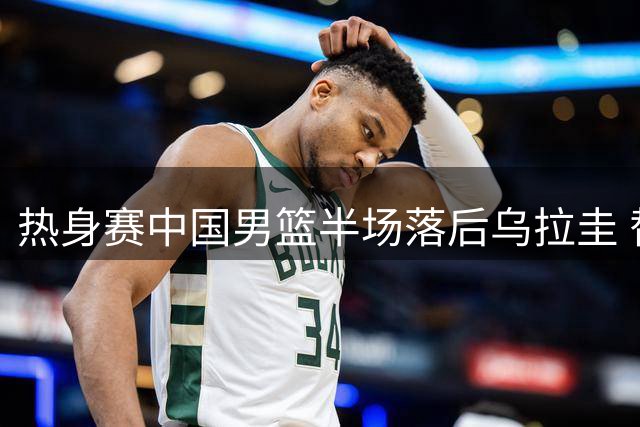 热身赛中国男篮半场落后乌拉圭 替补奇兵赵嘉义独揽12分