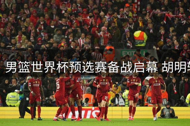 男篮世界杯预选赛备战启幕 胡明轩伤愈重返国家队
