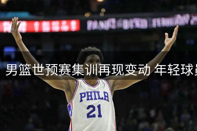 男篮世预赛集训再现变动 年轻球员离队引热议 周琦赵睿缺阵真相曝光