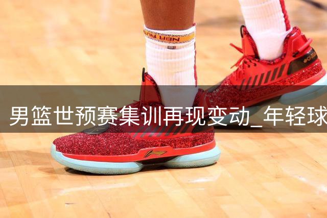 男篮世预赛集训再现变动 年轻球员离队引热议 周琦赵睿缺阵真相曝光