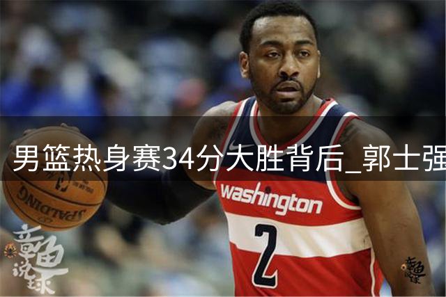 男篮热身赛34分大胜背后 郭士强用人思路转型获初步成效