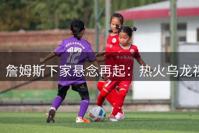 詹姆斯下家悬念再起：热火乌龙视频引爆加盟猜想，勇士或成黑马