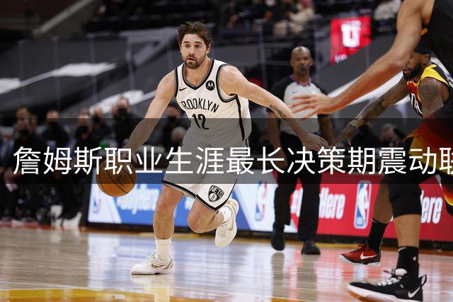 詹姆斯职业生涯最长决策期震动联盟 多支球队引援计划被迫搁置