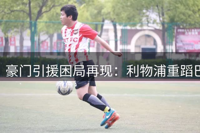 豪门引援困局再现：利物浦重蹈巴萨覆辙的警示录