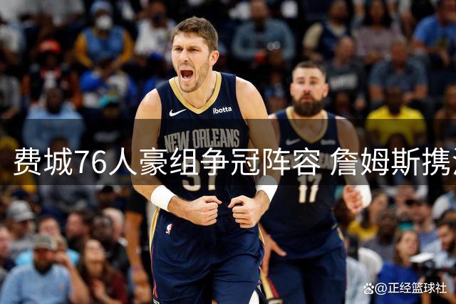费城76人豪组争冠阵容 詹姆斯携波普加盟引热议