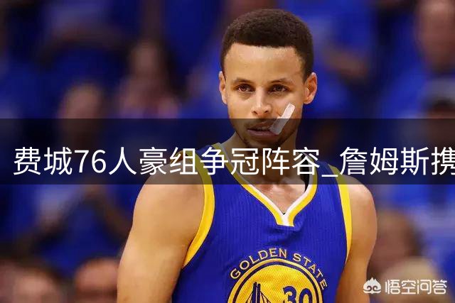 费城76人豪组争冠阵容 詹姆斯携波普加盟引热议