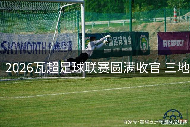 2026瓦超足球联赛圆满收官 三地共享荣耀盛典